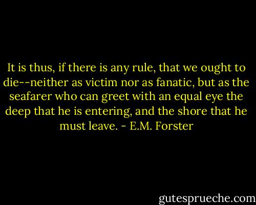 It is thus, if there is any rule, that we ought to die--neither as victim nor as fanatic, but as the seafarer who can greet with an equal eye the deep that he is entering, and the shore that he must leave. - E.M. Forster