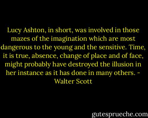 Lucy Ashton, in short, was involved in those mazes of the imagination which are most dangerous to the young and the sensitive. Time, it is true, absence, change of place and of face, might probably have destroyed the illusion in her instance as it has done in many others. - Walter Scott