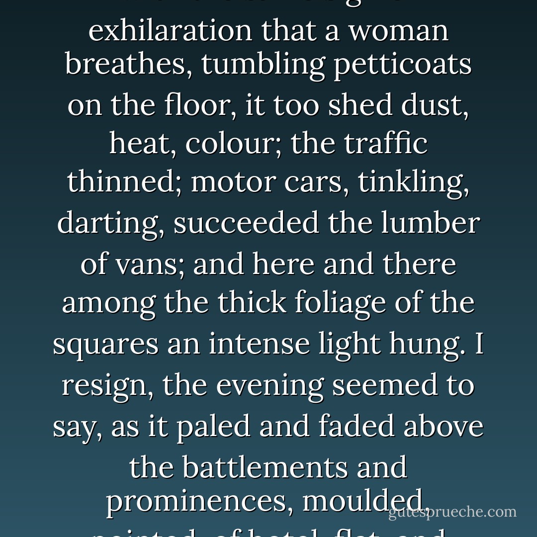 One might fancy that day, the London day, was just beginning. Like a woman who had slipped off her print dress and white apron to array herself in blue and pearls, the day changed, put off stuff, took gauze, changed to evening, and with the same sigh of exhilaration that a woman breathes, tumbling petticoats on the floor, it too shed dust, heat, colour; the traffic thinned; motor cars, tinkling, darting, succeeded the lumber of vans; and here and there among the thick foliage of the squares an intense light hung. I resign, the evening seemed to say, as it paled and faded above the battlements and prominences, moulded, pointed, of hotel, flat, and block of shops, I fade, she was beginning. I disappear, but London would have none of it, and rushed her bayonets into the sky, pinioned her, constrained her to partnership in her revelry. - Virginia Woolf