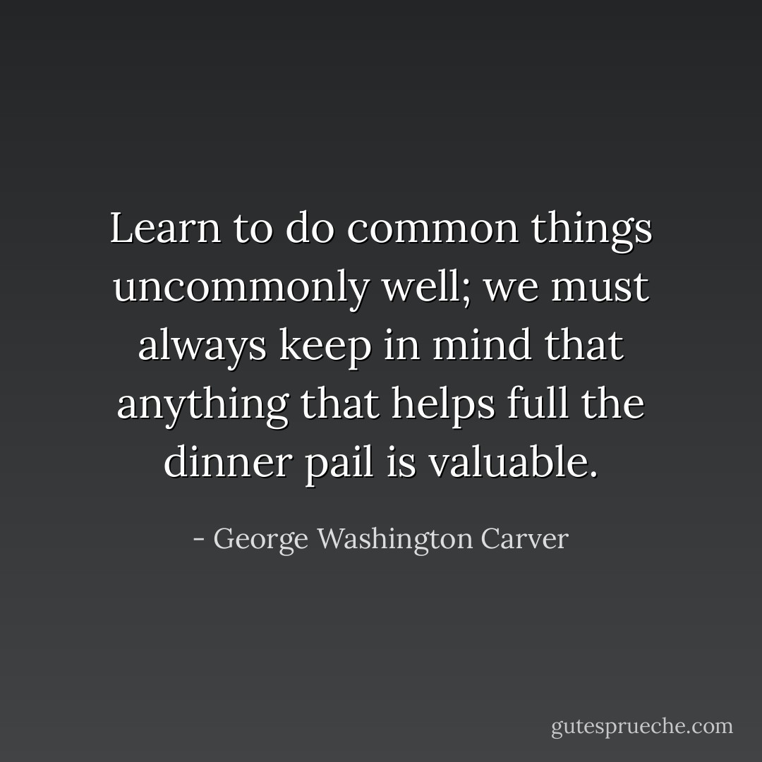 Learn to do common things uncommonly well; we must always keep in mind that anything that helps full the dinner pail is valuable. - George Washington Carver