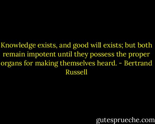 Knowledge exists, and good will exists; but both remain impotent until they possess the proper organs for making themselves heard. - Bertrand Russell