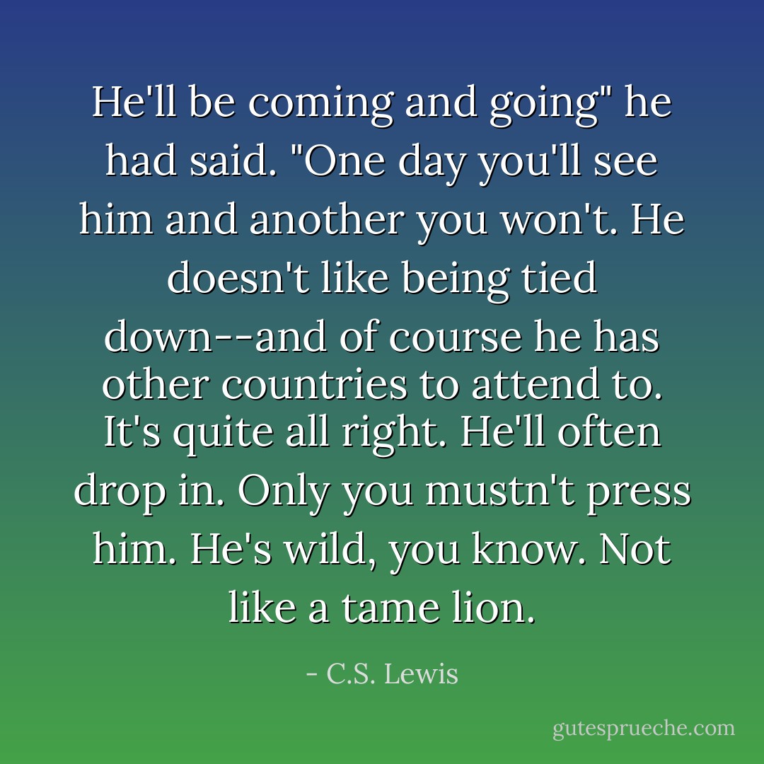 He'll be coming and going" he had said. "One day you'll see him and another you won't. He doesn't like being tied down--and of course he has other countries to attend to. It's quite all right. He'll often drop in. Only you mustn't press him. He's wild, you know. Not like a tame lion. - C.S. Lewis