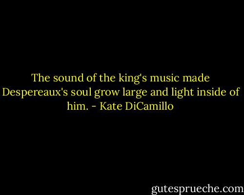 The sound of the king's music made Despereaux's soul grow large and light inside of him. - Kate DiCamillo
