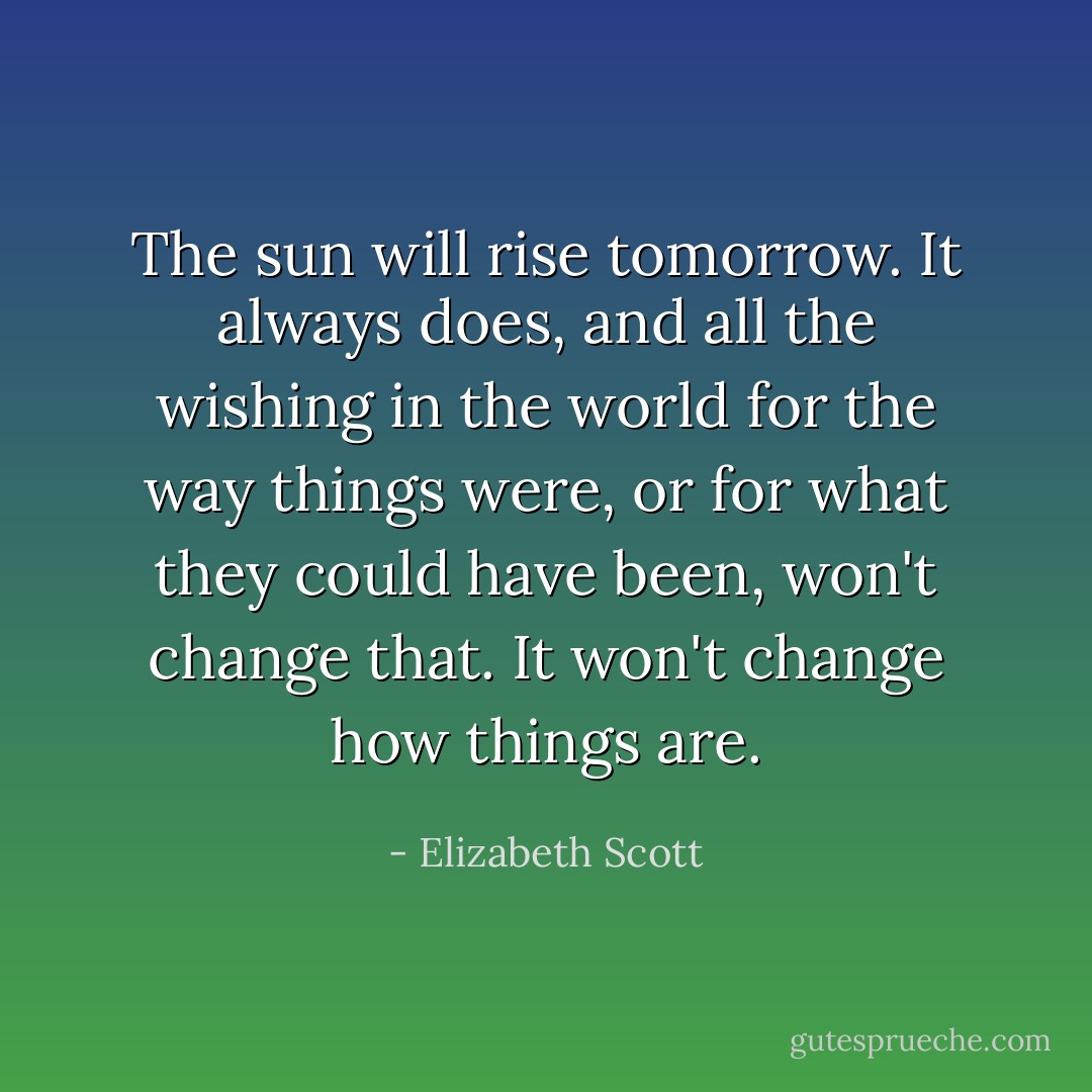 The sun will rise tomorrow. It always does, and all the wishing in the world for the way things were, or for what they could have been, won't change that. It won't change how things are. - Elizabeth Scott