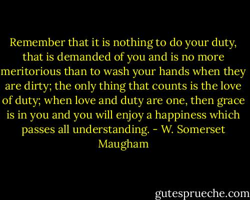Remember that it is nothing to do your duty, that is demanded of you and is no more meritorious than to wash your hands when they are dirty; the only thing that counts is the love of duty; when love and duty are one, then grace is in you and you will enjoy a happiness which passes all understanding. - W. Somerset Maugham