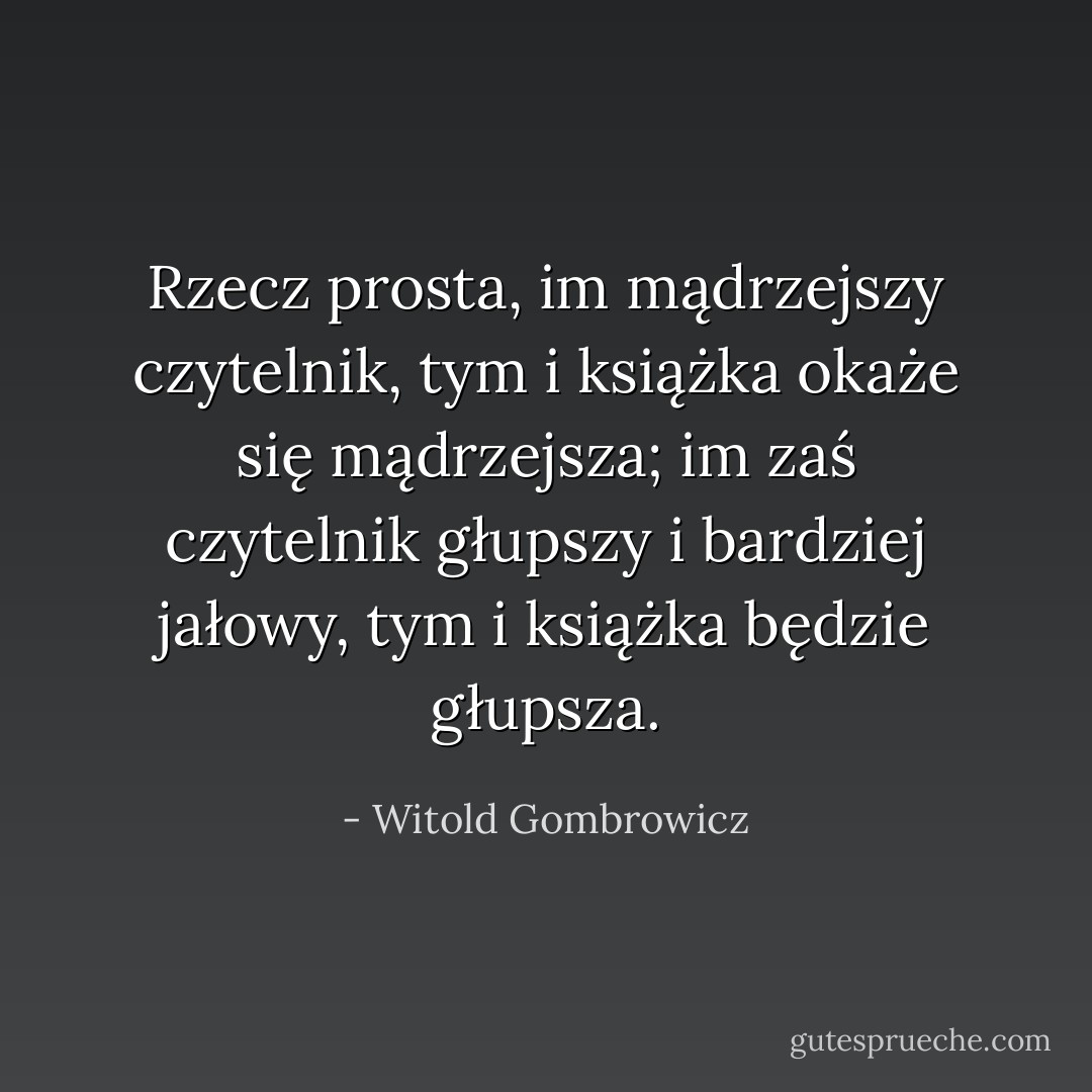 Rzecz prosta, im mądrzejszy czytelnik, tym i książka okaże się mądrzejsza; im zaś czytelnik głupszy i bardziej jałowy, tym i książka będzie głupsza. - Witold Gombrowicz