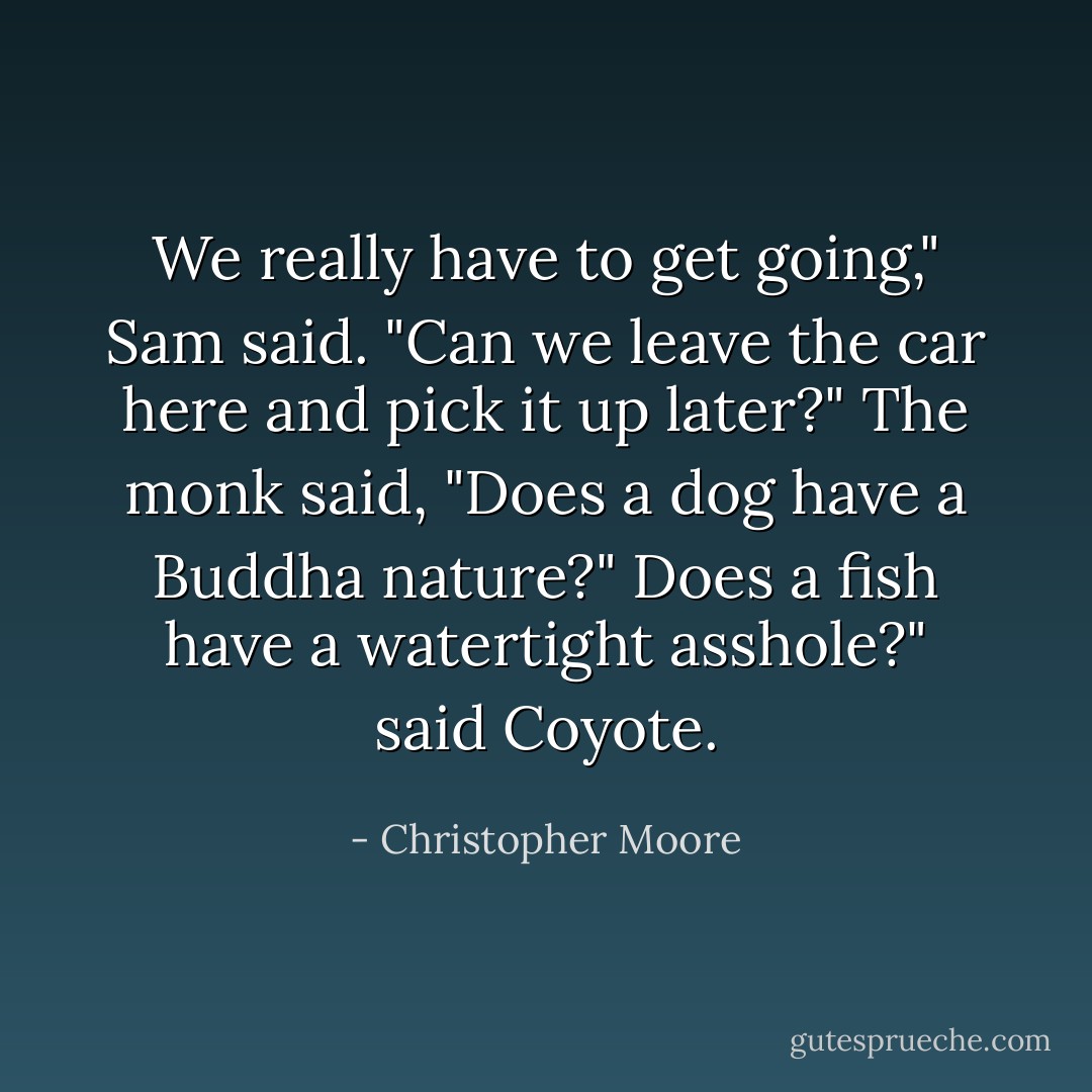 We really have to get going," Sam said. "Can we leave the car here and pick it up later?"<br />The monk said, "Does a dog have a Buddha nature?"<br />Does a fish have a watertight asshole?" said Coyote. - Christopher Moore