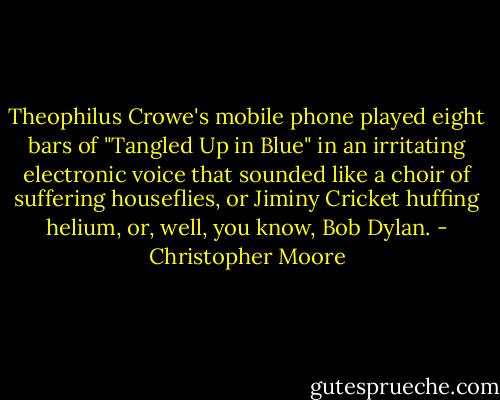 Theophilus Crowe's mobile phone played eight bars of "Tangled Up in Blue" in an irritating electronic voice that sounded like a choir of suffering houseflies, or Jiminy Cricket huffing helium, or, well, you know, Bob Dylan. - Christopher Moore