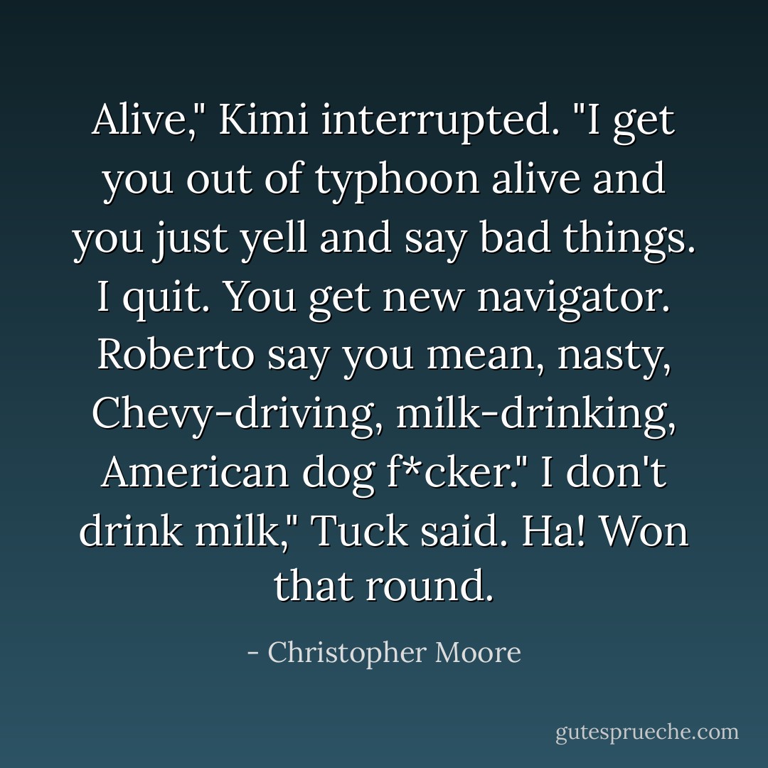 Alive," Kimi interrupted. "I get you out of typhoon alive and you just yell and say bad things. I quit. You get new navigator. Roberto say you mean, nasty, Chevy-driving, milk-drinking, American dog f*cker."<br />I don't drink milk," Tuck said. Ha! Won that round. - Christopher Moore