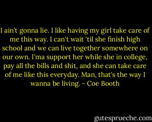 I ain't gonna lie. I like having my girl take care of me this way. I can't wait 'til she finish high school and we can live together somewhere on our own. I'ma support her while she in college, pay all the bills and shit, and she can take care of me like this everyday. Man, that's the way I wanna be living. - Coe Booth