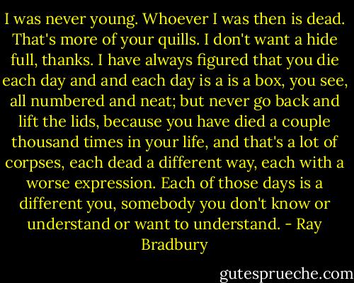 I was never young. Whoever I was then is dead. That's more of your quills. I don't want a hide full, thanks. I have always figured that you die each day and and each day is a is a box, you see, all numbered and neat; but never go back and lift the lids, because you have died a couple thousand times in your life, and that's a lot of corpses, each dead a different way, each with a worse expression. Each of those days is a different you, somebody you don't know or understand or want to understand. - Ray Bradbury