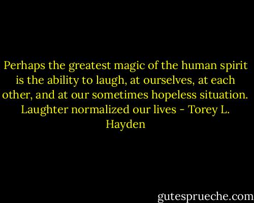 Perhaps the greatest magic of the human spirit is the ability to laugh, at ourselves, at each other, and at our sometimes hopeless situation. Laughter normalized our lives - Torey L. Hayden