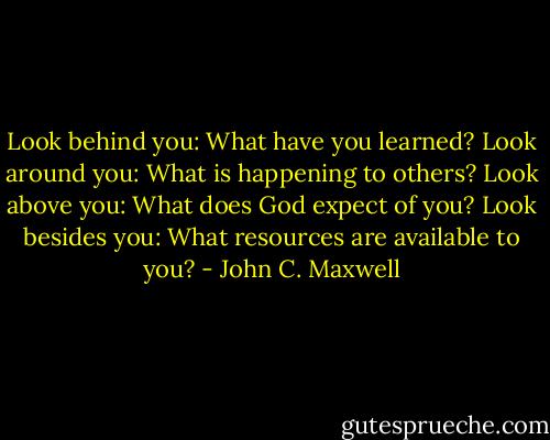Look behind you: What have you learned?<br />Look around you: What is happening to others?<br />Look above you: What does God expect of you?<br />Look besides you: What resources are available to you? - John C. Maxwell