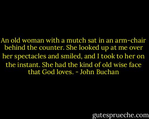 An old woman with a mutch sat in an arm-chair behind the counter. She looked up at me over her spectacles and smiled, and I took to her on the instant. She had the kind of old wise face that God loves. - John Buchan
