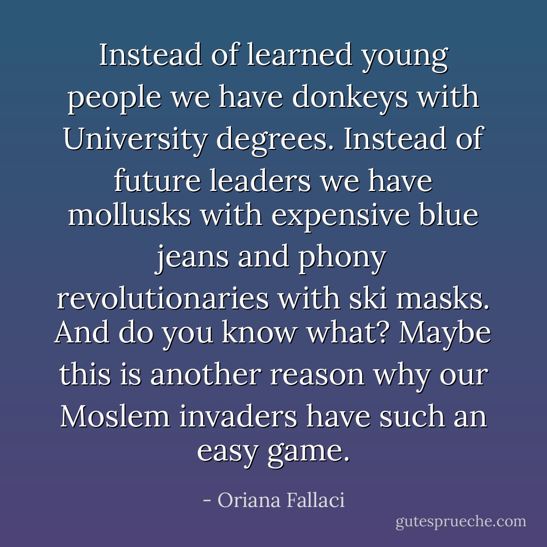 Instead of learned young people we have donkeys with University degrees. Instead of future leaders we have mollusks with expensive blue jeans and phony revolutionaries with ski masks. And do you know what? Maybe this is another reason why our Moslem invaders have such an easy game. - Oriana Fallaci