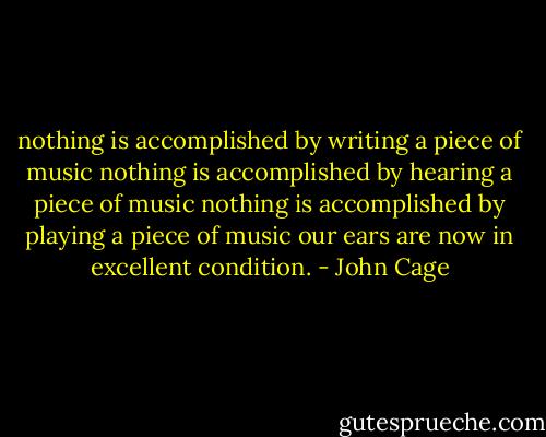 nothing is accomplished by writing a piece of music<br />nothing is accomplished by hearing a piece of music<br />nothing is accomplished by playing a piece of music<br />our ears are now in excellent condition. - John Cage