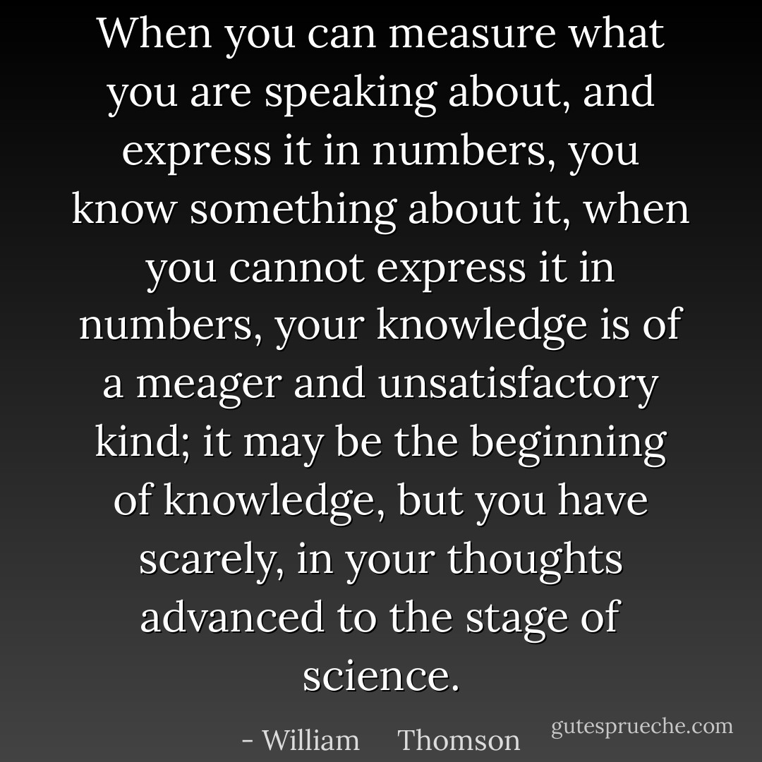 When you can measure what you are speaking about, and express it in numbers, you know something about it, when you cannot express it in numbers, your knowledge is of a meager and unsatisfactory kind; it may be the beginning of knowledge, but you have scarely, in your thoughts advanced to the stage of science. - William     Thomson