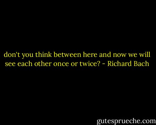 don't you think between here and now we will see each other once or twice? - Richard Bach