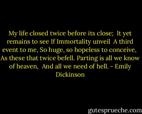 My life closed twice before its close;<br /> It yet remains to see<br />If Immortality unveil<br /> A third event to me,<br />So huge, so hopeless to conceive,<br /> As these that twice befell.<br />Parting is all we know of heaven,<br /> And all we need of hell. - Emily Dickinson