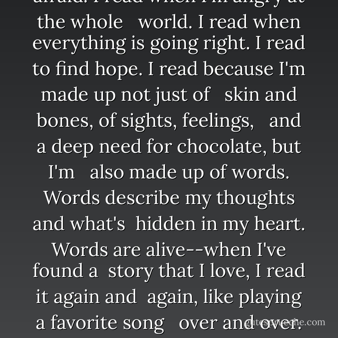 Why do I read?<br />I just can't help myself.<br />I read to learn and to grow, to laugh <br /> and to be motivated.<br />I read to understand things I've never <br /> been exposed to.<br />I read when I'm crabby, when I've just <br /> said monumentally dumb things to the <br /> people I love.<br />I read for strength to help me when I <br /> feel broken, discouraged, and afraid.<br />I read when I'm angry at the whole <br /> world.<br />I read when everything is going right.<br />I read to find hope.<br />I read because I'm made up not just of <br /> skin and bones, of sights, feelings, <br /> and a deep need for chocolate, but I'm <br /> also made up of words.<br />Words describe my thoughts and what's<br /> hidden in my heart.<br />Words are alive--when I've found a<br /> story that I love, I read it again and<br /> again, like playing a favorite song <br /> over and over.<br />Reading isn't passive--I enter the<br /> story with the characters, breathe<br /> their air, feel their frustrations,<br /> scream at them to stop when they're<br /> about to do something stupid, cry with<br /> them, laugh with them.<br />Reading for me, is spending time with a<br /> friend.<br />A book is a friend.<br />You can never have too many. - Gary Paulsen