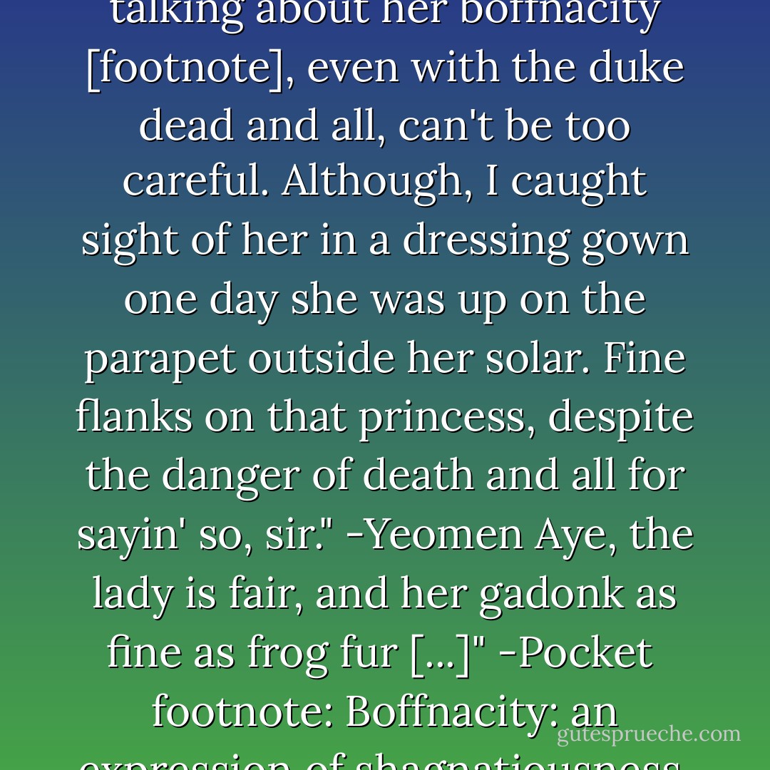 [...] Y'know, the Duchess Regan is living here at the tower now? I took your advice about not talking about her boffnacity [footnote], even with the duke dead and all, can't be too careful. Although, I caught sight of her in a dressing gown one day she was up on the parapet outside her solar. Fine flanks on that princess, despite the danger of death and all for sayin' so, sir." -Yeomen<br />Aye, the lady is fair, and her gadonk as fine as frog fur [...]" -Pocket<br /><br />footnote: Boffnacity: an expression of shagnatiousness, fit. from the Latin boffusnatious - Christopher Moore