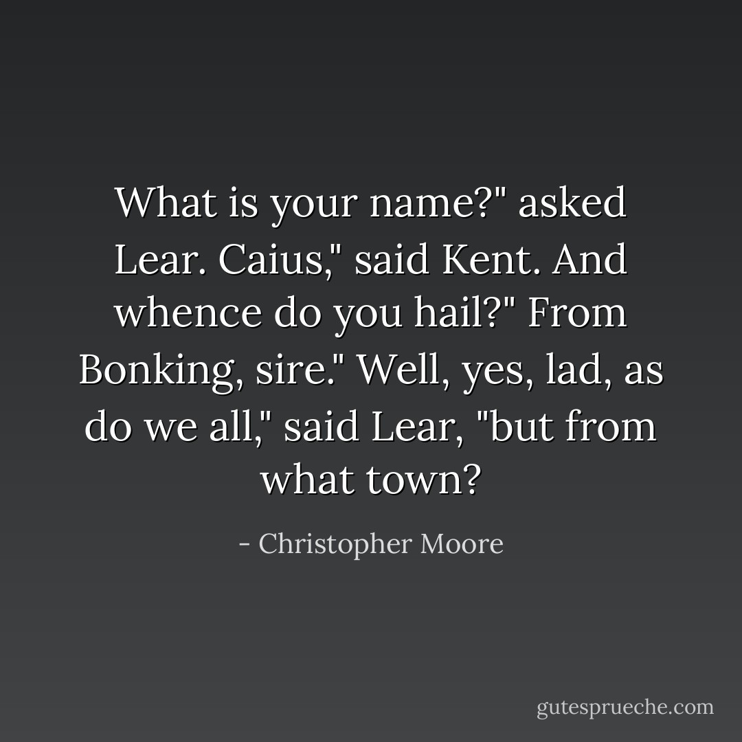 What is your name?" asked Lear.<br />Caius," said Kent.<br />And whence do you hail?"<br />From Bonking, sire."<br />Well, yes, lad, as do we all," said Lear, "but from what town? - Christopher Moore