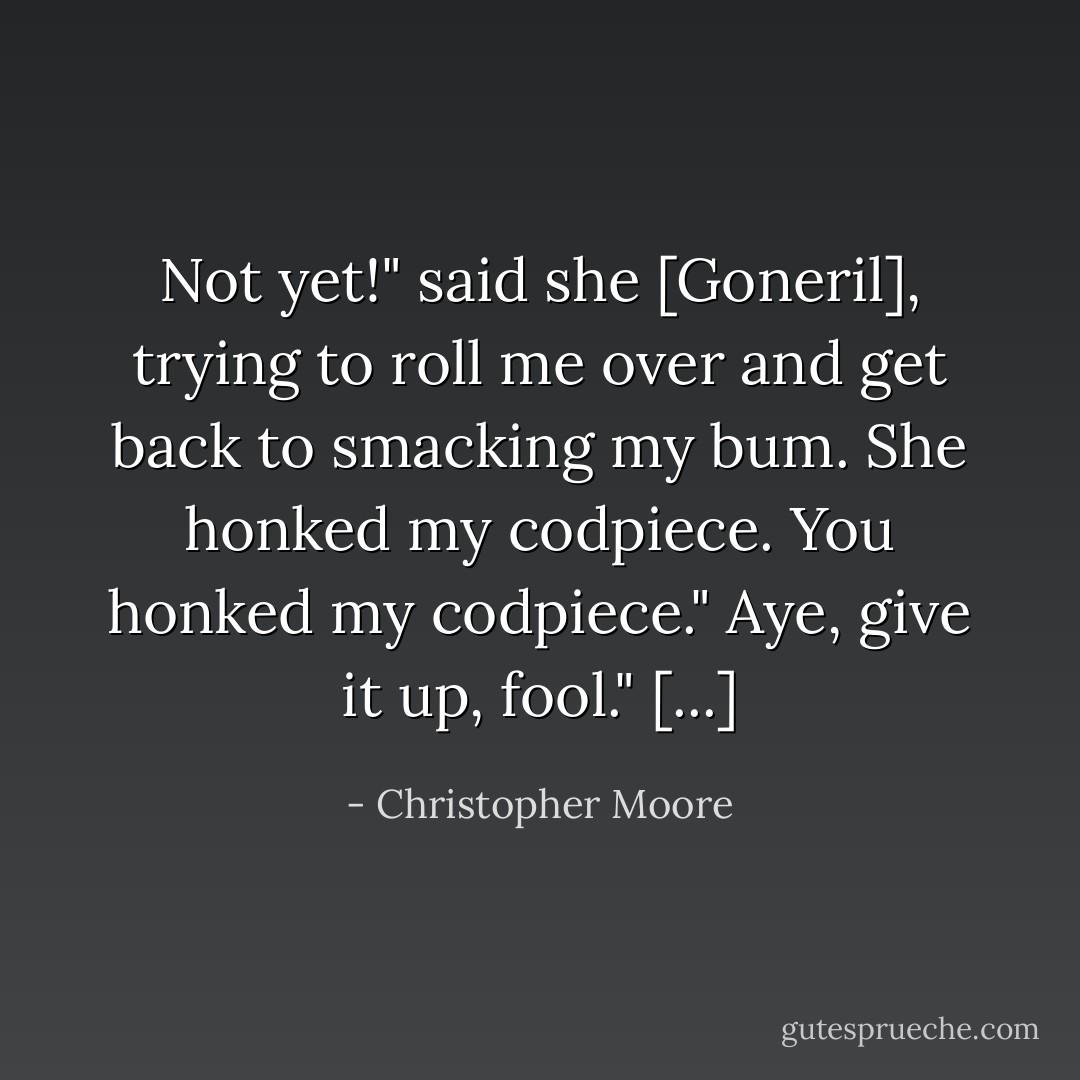 Not yet!" said she [Goneril], trying to roll me over and get back to smacking my bum.<br />She honked my codpiece.<br />You honked my codpiece."<br />Aye, give it up, fool." [...] - Christopher Moore