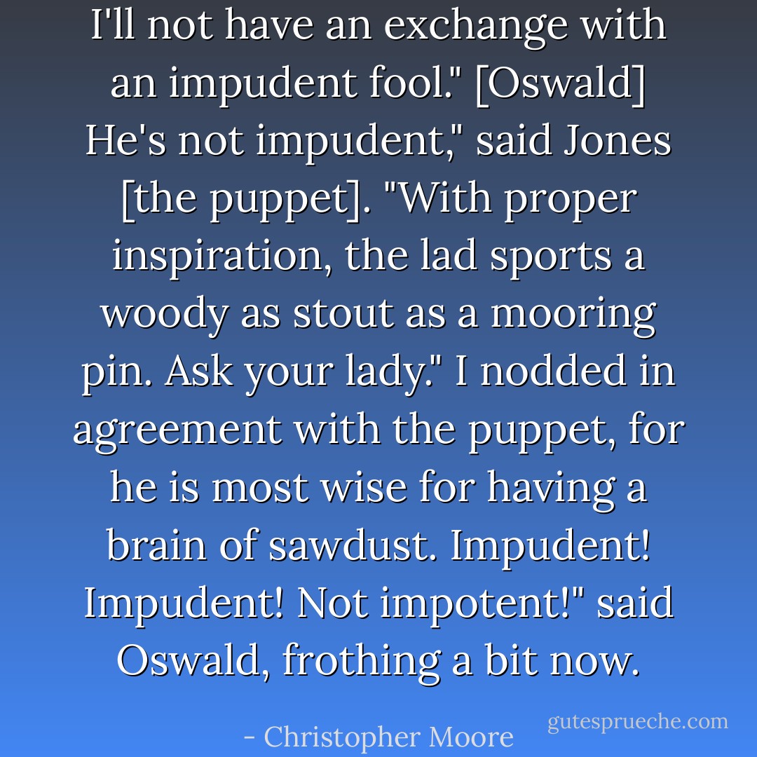 I'll not have an exchange with an impudent fool." [Oswald]<br />He's not impudent," said Jones [the puppet]. "With proper inspiration, the lad sports a woody as stout as a mooring pin. Ask your lady."<br />I nodded in agreement with the puppet, for he is most wise for having a brain of sawdust.<br />Impudent! Impudent! Not impotent!" said Oswald, frothing a bit now. - Christopher Moore