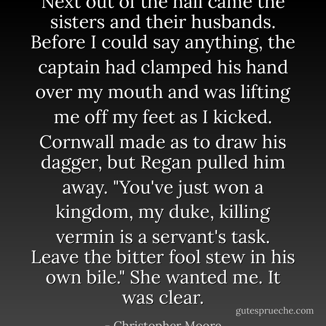 Next out of the hall came the sisters and their husbands. Before I could say anything, the captain had clamped his hand over my mouth and was lifting me off my feet as I kicked. Cornwall made as to draw his dagger, but Regan pulled him away. "You've just won a kingdom, my duke, killing vermin is a servant's task. Leave the bitter fool stew in his own bile."<br />She wanted me. It was clear. - Christopher Moore