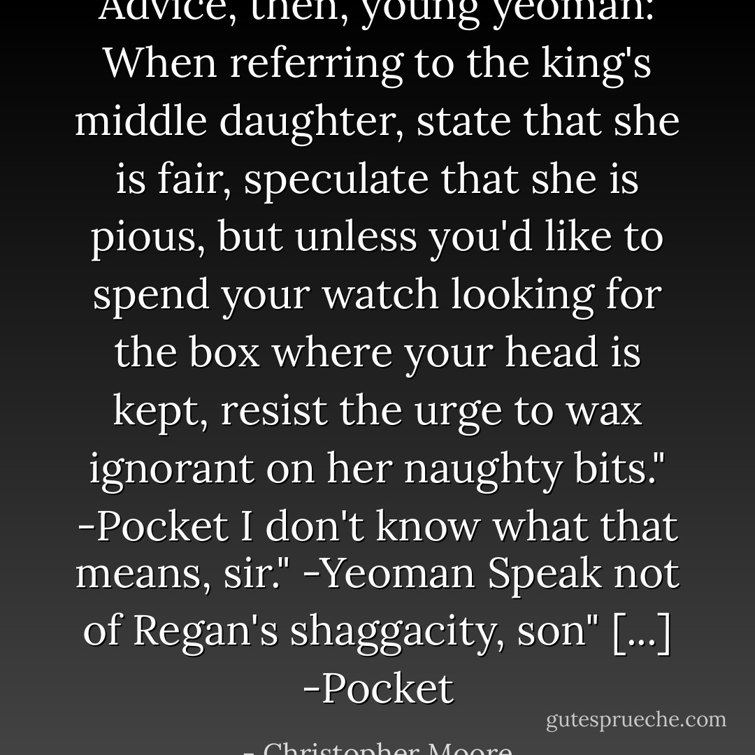 Advice, then, young yeoman: When referring to the king's middle daughter, state that she is fair, speculate that she is pious, but unless you'd like to spend your watch looking for the box where your head is kept, resist the urge to wax ignorant on her naughty bits." -Pocket<br />I don't know what that means, sir." -Yeoman<br />Speak not of Regan's shaggacity, son" [...] -Pocket - Christopher Moore