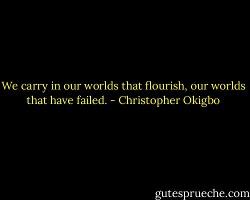 We carry in our worlds that flourish, our worlds that have failed. - Christopher Okigbo