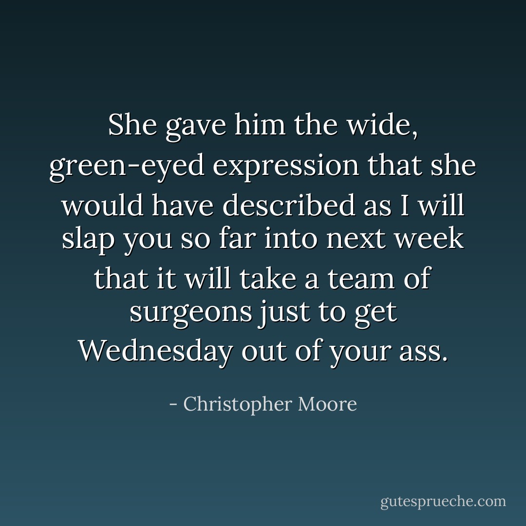 She gave him the wide, green-eyed expression that she would have described as I will slap you so far into next week that it will take a team of surgeons just to get Wednesday out of your ass. - Christopher Moore