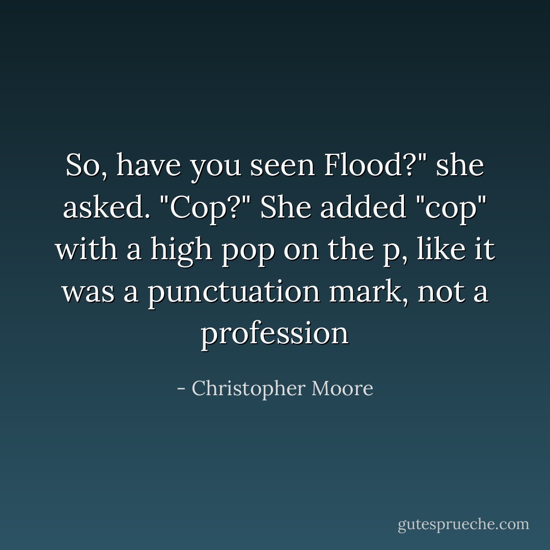 So, have you seen Flood?" she asked. "Cop?" She added "cop" with a high pop on the p, like it was a punctuation mark, not a profession - Christopher Moore