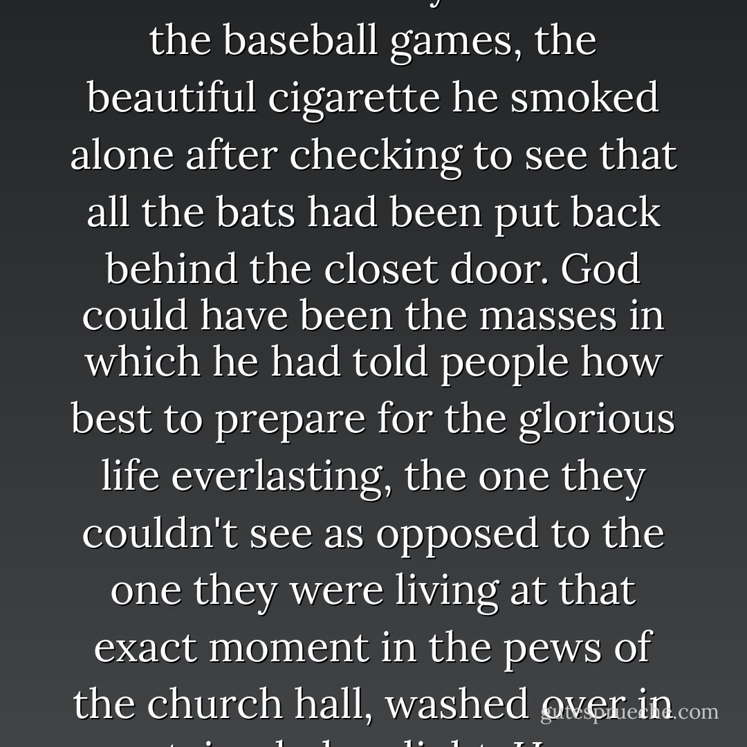 It would be incorrect in every sense to say that so near the end of his life he had lost his faith, when in fact <br />God seemed more abundant to him in the Regina Cleri home than any place he had been before. God was in the folds of his bathrobe, the ache of his knees. God saturated the hallways in the form of a pale electrical light. But now that his heart had become so shiftless and unreliable, now that he should be sensing the afterlife like a sweet scent drifting in from the garden, he had started to wonder if there was in fact no afterlife at all. Look at all these true believers who wanted only to live, look at himself, cling onto this life like a squirrel scrambling up the icy pitch of a roof. In suggesting that there may be nothing ahead of them, he in no way meant to diminish the future; instead, Father Sullivan hoped to elevate the present to a state of the divine. It seemed from this moment of repose that God may well have been life itself. God may have been the baseball games, the beautiful cigarette he smoked alone after checking to see that all the bats had been put back behind the closet door. God could have been the masses in which he had told people how best to prepare for the glorious life everlasting, the one they couldn't see as opposed to the one they were living at that exact moment in the pews of the church hall, washed over in stained glass light. How wrongheaded it seemed now to think that the thrill of heartbeat and breath were just a stepping stone to something greater. What could be greater than the armchair, the window, the snow? Life itself had been holy. We had been brought forth from nothing to see the face of God and in his life Father Sullivan had seen it miraculously for eighty-eight years. Why wouldn't it stand to reason that this had been the whole of existence and now he would retreat back to the nothingness he had come from in order to let someone else have their turn at the view. This was not the workings of disbelief. It was instead a final, joyful realization of all he had been given. It would be possible to overlook just about anything if you were trained to constantly strain forward to see the power and the glory that was waiting up ahead. What a shame it would have been to miss God while waiting for him.  - Ann Patchett