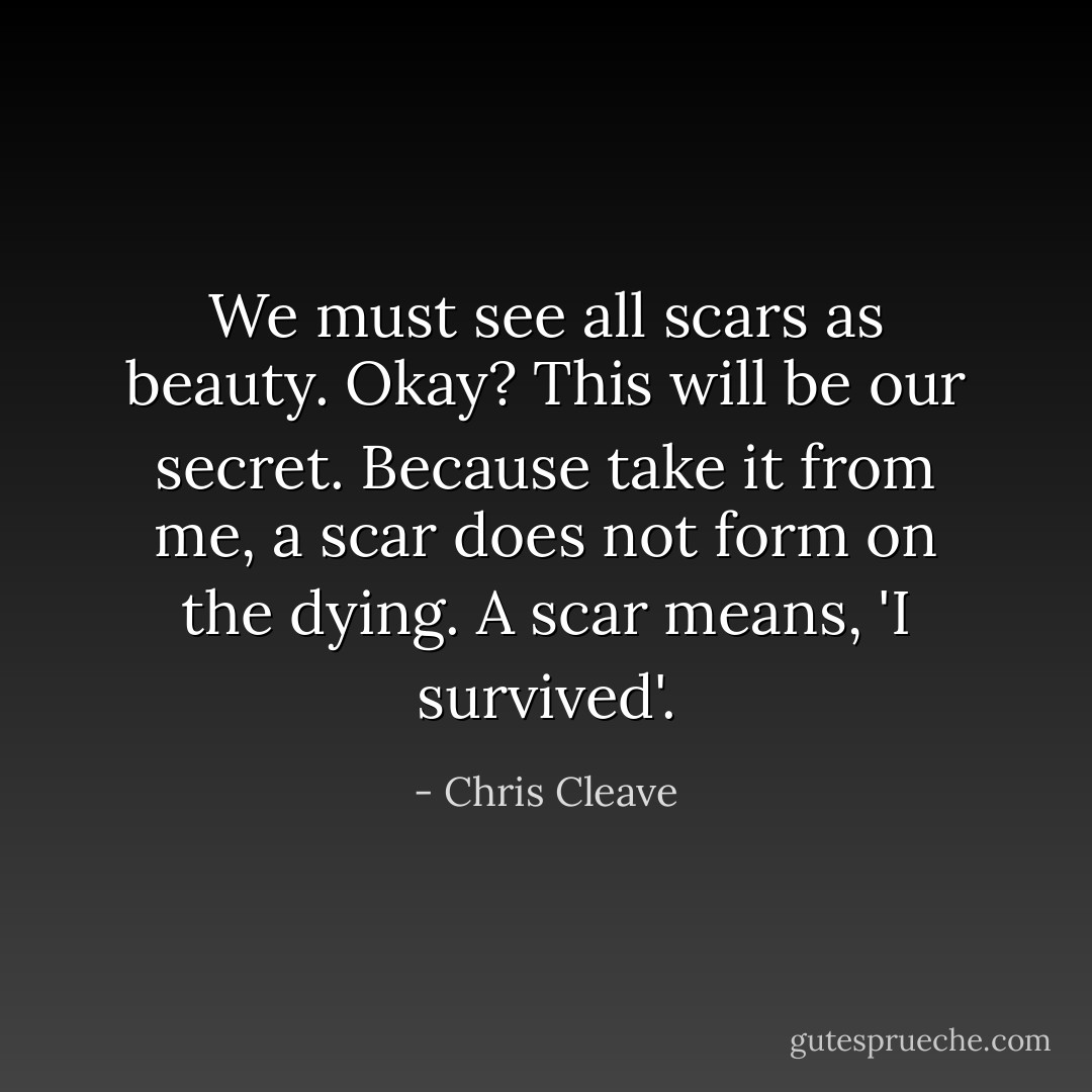 We must see all scars as beauty. Okay? This will be our secret. Because take it from me, a scar does not form on the dying. A scar means, 'I survived'. - Chris Cleave