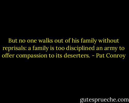 But no one walks out of his family without reprisals: a family is too disciplined an army to offer compassion to its deserters. - Pat Conroy