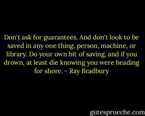 Don't ask for guarantees. And don't look to be saved in any one thing, person, machine, or library. Do your own bit of saving, and if you drown, at least die knowing you were heading for shore. - Ray Bradbury