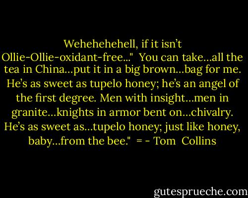 Wehehehehell, if it isn’t Ollie-Ollie-oxidant-free..."<br /><br />You can take…all the tea in China…put it in a big brown…bag for me.<br />He’s as sweet as tupelo honey; he’s an angel of the first degree.<br />Men with insight…men in granite…knights in armor bent on…chivalry.<br />He’s as sweet as…tupelo honey; just like honey, baby…from the bee."<br /><br />= - Tom  Collins