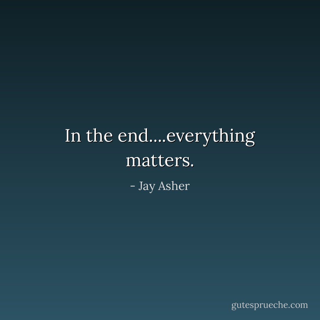 In the end....everything matters. - Jay Asher