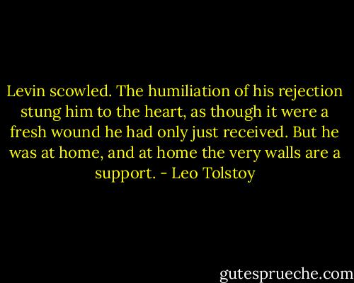 Levin scowled. The humiliation of his rejection stung him to the heart, as though it were a fresh wound he had only just received. But he was at home, and at home the very walls are a support. - Leo Tolstoy