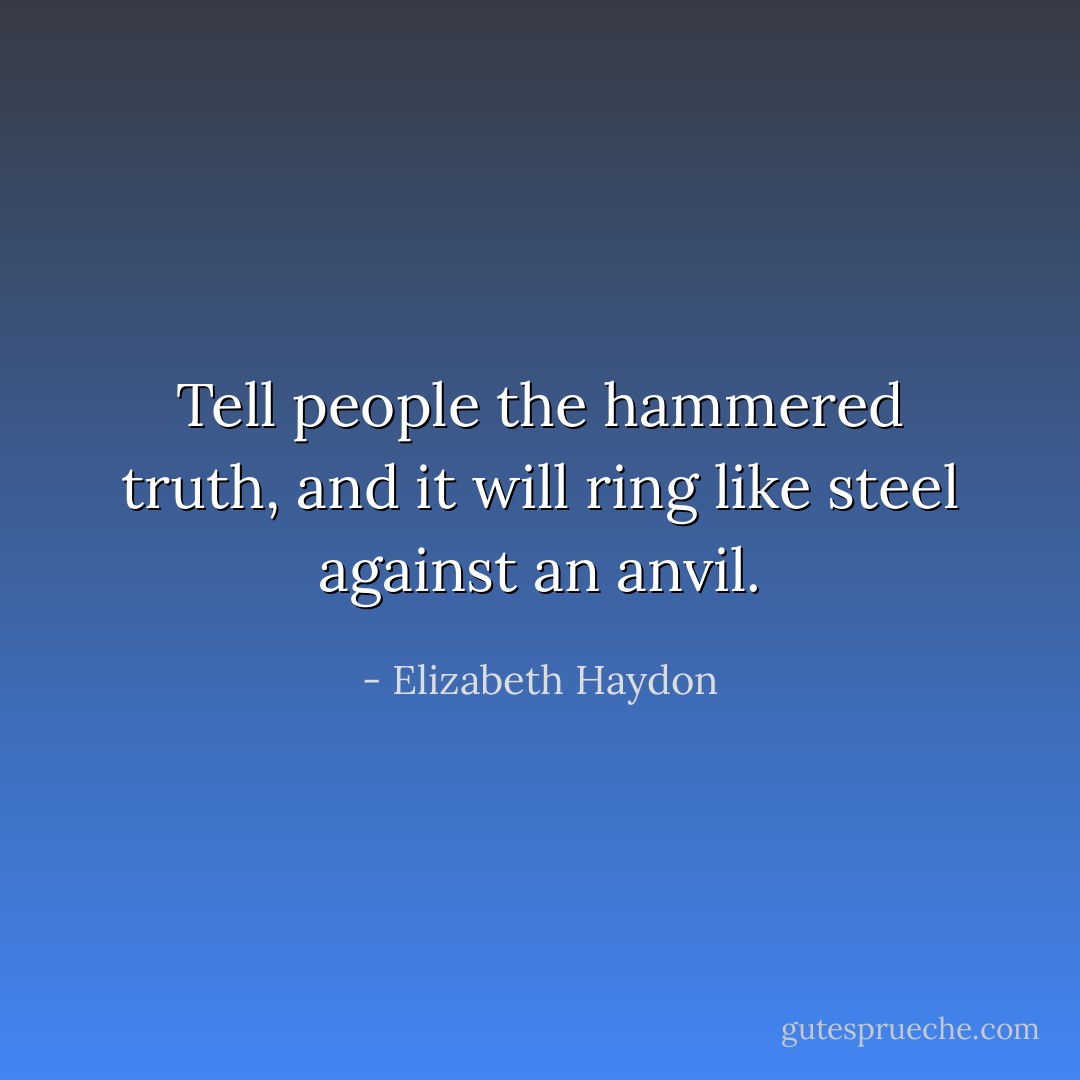 Tell people the hammered truth, and it will ring like steel against an anvil. - Elizabeth Haydon