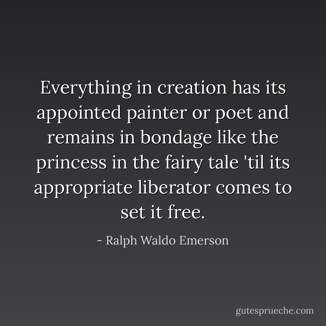 Everything in creation has its appointed painter or poet and remains in bondage like the princess in the fairy tale 'til its appropriate liberator comes to set it free. - Ralph Waldo Emerson