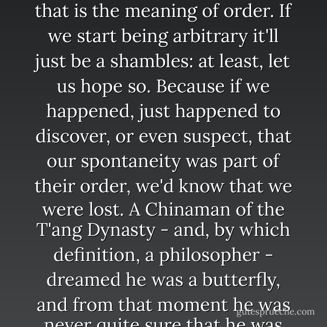 Wheels have been set in motion, and they have their own pace, to which we are...condemned. Each move is dictated by the previous one - that is the meaning of order. If we start being arbitrary it'll just be a shambles: at least, let us hope so. Because if we happened, just happened to discover, or even suspect, that our spontaneity was part of their order, we'd know that we were lost. A Chinaman of the T'ang Dynasty - and, by which definition, a philosopher - dreamed he was a butterfly, and from that moment he was never quite sure that he was not a butterfly dreaming it was a Chinese philosopher. Envy him; his two-fold security.  - Tom Stoppard