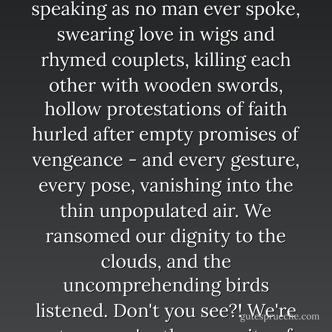 There we were - demented children mincing about in clothes that no one ever wore, speaking as no man ever spoke, swearing love in wigs and rhymed couplets, killing each other with wooden swords, hollow protestations of faith hurled after empty promises of vengeance - and every gesture, every pose, vanishing into the thin unpopulated air. We ransomed our dignity to the clouds, and the uncomprehending birds listened. Don't you see?! We're actors - we're the opposite of people! - Tom Stoppard