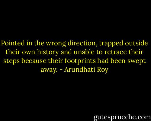 Pointed in the wrong direction, trapped outside their own history and unable to retrace their steps because their footprints had been swept away. - Arundhati Roy