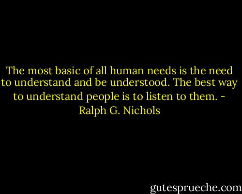 The most basic of all human needs is the need to understand and be understood. The best way to understand people is to listen to them. - Ralph G. Nichols