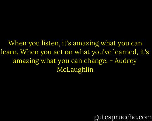 When you listen, it's amazing what you can learn. When you act on what you've learned, it's amazing what you can change. - Audrey McLaughlin