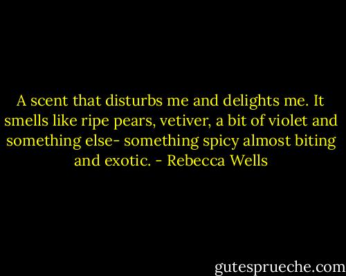 A scent that disturbs me and delights me. It smells like ripe pears, vetiver, a bit of violet and something else- something spicy almost biting and exotic. - Rebecca Wells