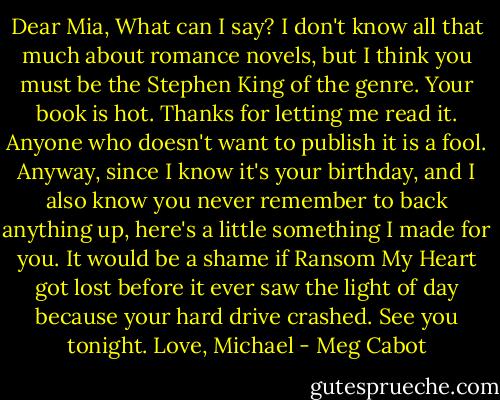 Dear Mia,<br />What can I say? I don't know all that much about romance novels, but I think you must be the Stephen King of the genre. Your book is hot. Thanks for letting me read it. Anyone who doesn't want to publish it is a fool.<br />Anyway, since I know it's your birthday, and I also know you never remember to back anything up, here's a little something I made for you. It would be a shame if Ransom My Heart got lost before it ever saw the light of day because your hard drive crashed. See you tonight.<br />Love,<br />Michael - Meg Cabot