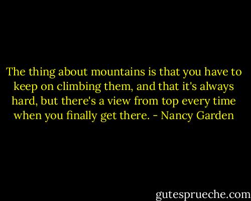 The thing about mountains is that you have to keep on climbing them, and that it's always hard, but there's a view from top every time when you finally get there. - Nancy Garden